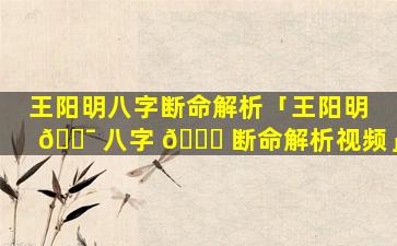 王阳明八字断命解析「王阳明 🐯 八字 🍁 断命解析视频」